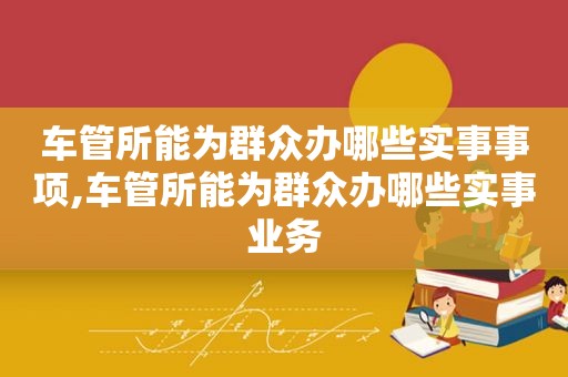 车管所能为群众办哪些实事事项,车管所能为群众办哪些实事业务