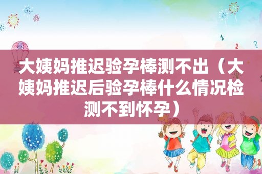 大姨妈推迟验孕棒测不出（大姨妈推迟后验孕棒什么情况检测不到怀孕）