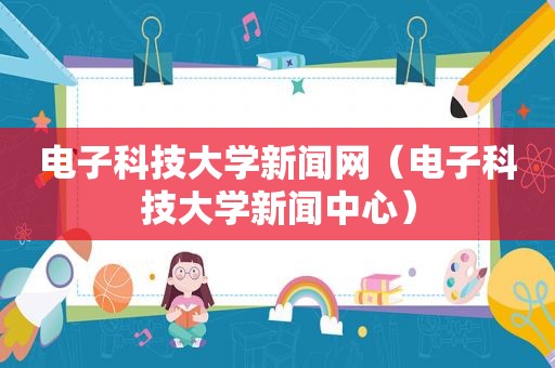 电子科技大学新闻网（电子科技大学新闻中心）