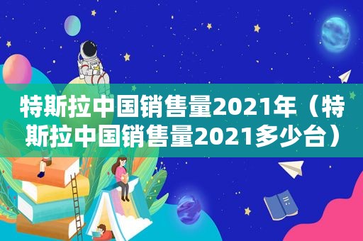 特斯拉中国销售量2021年（特斯拉中国销售量2021多少台）