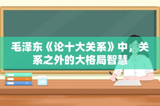  *** 《论十大关系》中，关系之外的大格局智慧