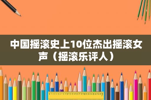 中国摇滚史上10位杰出摇滚女声（摇滚乐评人）