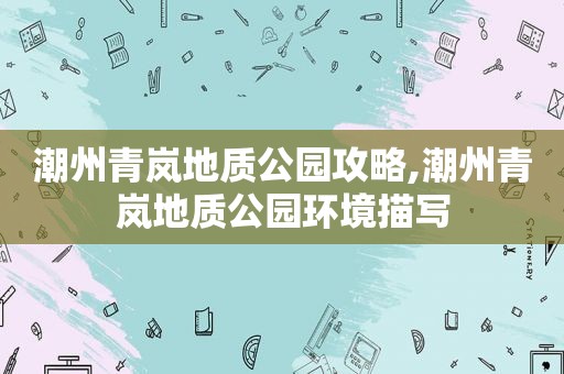 潮州青岚地质公园攻略,潮州青岚地质公园环境描写