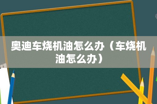 奥迪车烧机油怎么办（车烧机油怎么办）