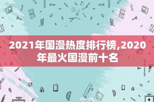 2021年国漫热度排行榜,2020年最火国漫前十名