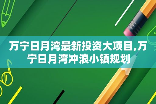 万宁日月湾最新投资大项目,万宁日月湾冲浪小镇规划