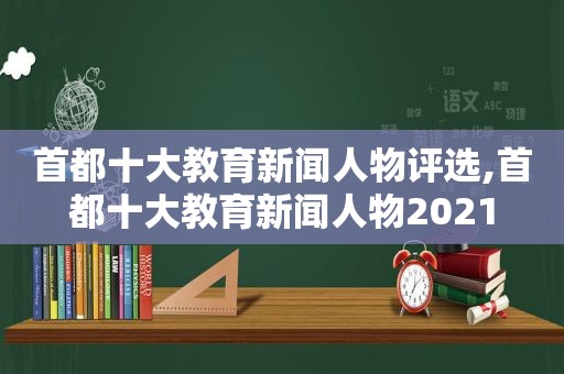 首都十大教育新闻人物评选,首都十大教育新闻人物2021