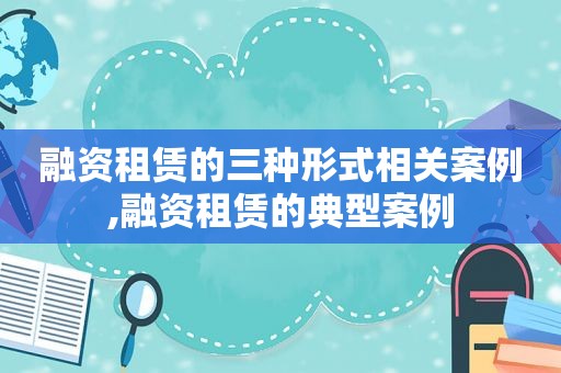 融资租赁的三种形式相关案例,融资租赁的典型案例