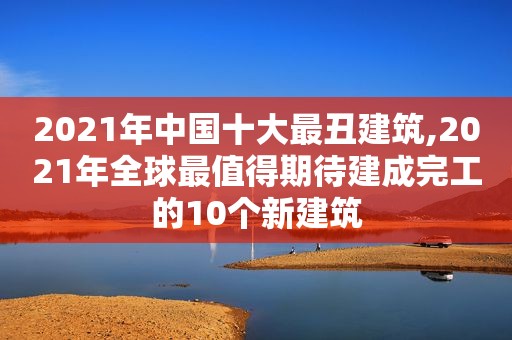 2021年中国十大最丑建筑,2021年全球最值得期待建成完工的10个新建筑