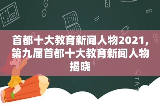 首都十大教育新闻人物2021,第九届首都十大教育新闻人物揭晓