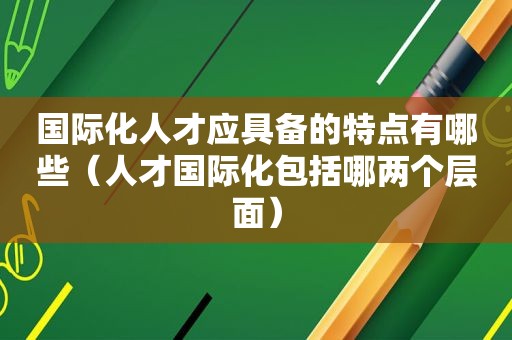 国际化人才应具备的特点有哪些（人才国际化包括哪两个层面）