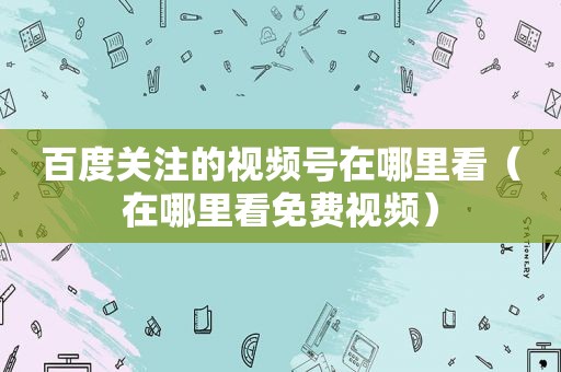 百度关注的视频号在哪里看（在哪里看免费视频）