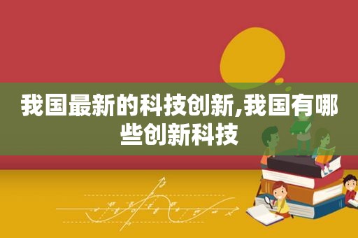 我国最新的科技创新,我国有哪些创新科技