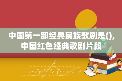 中国第一部经典民族歌剧是(),中国红色经典歌剧片段