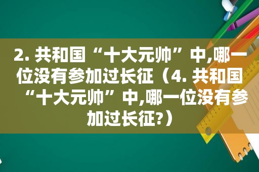 2. 共和国“十大元帅”中,哪一位没有参加过长征（4. 共和国“十大元帅”中,哪一位没有参加过长征?）