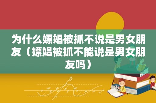 为什么嫖娼被抓不说是男女朋友（嫖娼被抓不能说是男女朋友吗）