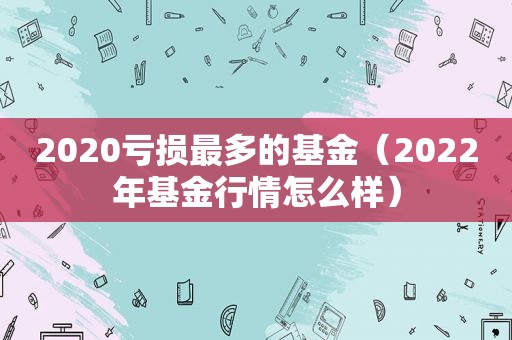 2020亏损最多的基金（2022年基金行情怎么样）