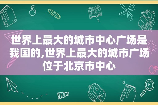 世界上最大的城市中心广场是我国的,世界上最大的城市广场位于北京市中心