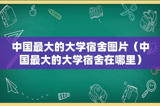 中国最大的大学宿舍图片（中国最大的大学宿舍在哪里）