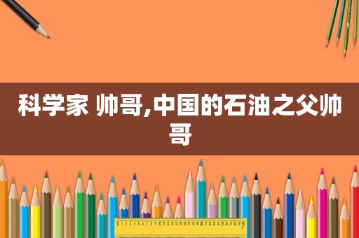 科学家 帅哥,中国的石油之父帅哥