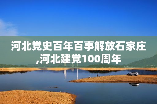 河北党史百年百事解放石家庄,河北建党100周年