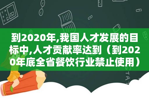 到2020年,我国人才发展的目标中,人才贡献率达到（到2020年底全省餐饮行业禁止使用）