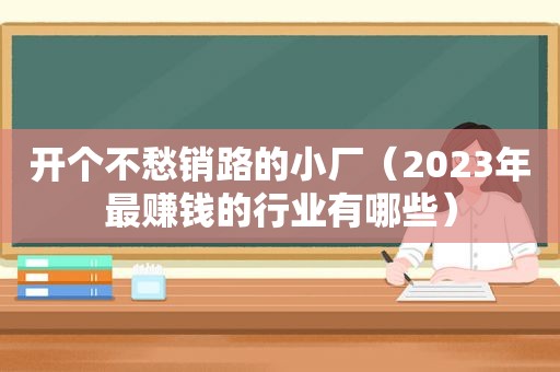 开个不愁销路的小厂（2023年最赚钱的行业有哪些）