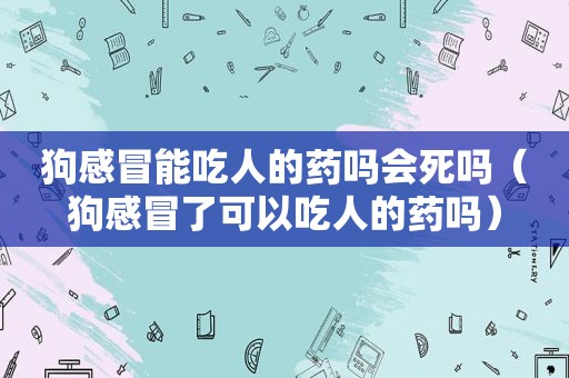 狗感冒能吃人的药吗会死吗（狗感冒了可以吃人的药吗）