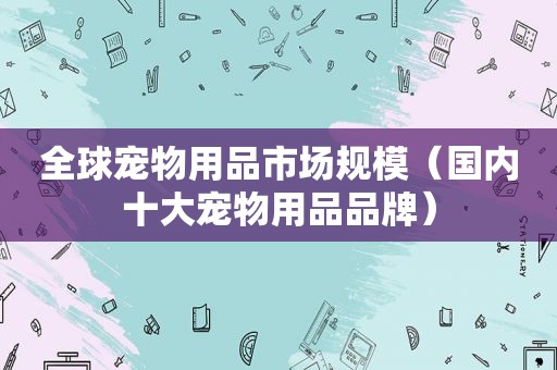 全球宠物用品市场规模（国内十大宠物用品品牌）