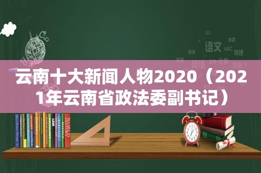 云南十大新闻人物2020（2021年云南省政法委副书记）