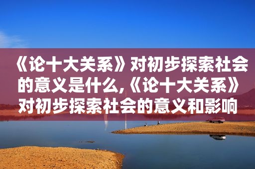 《论十大关系》对初步探索社会的意义是什么,《论十大关系》对初步探索社会的意义和影响