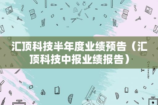 汇顶科技半年度业绩预告（汇顶科技中报业绩报告）