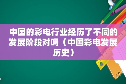 中国的彩电行业经历了不同的发展阶段对吗（中国彩电发展历史）