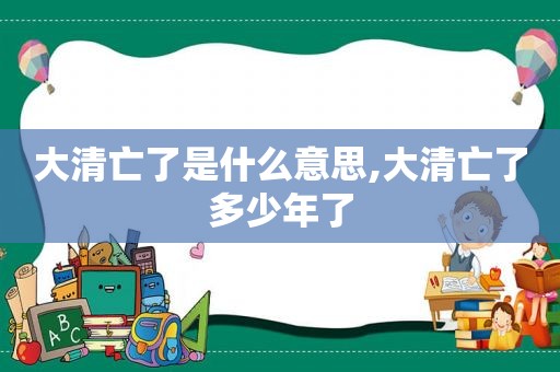 大清亡了是什么意思,大清亡了多少年了