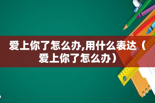 爱上你了怎么办,用什么表达（爱上你了怎么办）