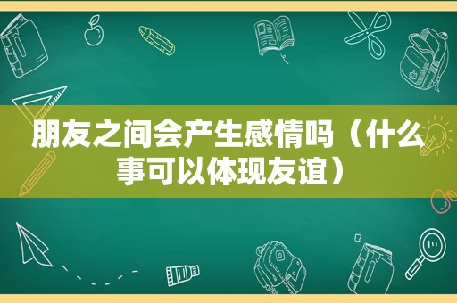 朋友之间会产生感情吗（什么事可以体现友谊）