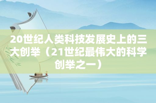 20世纪人类科技发展史上的三大创举（21世纪最伟大的科学创举之一）