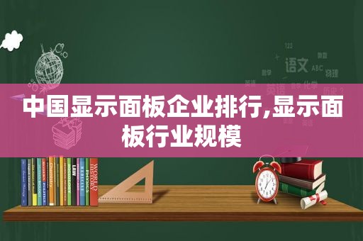 中国显示面板企业排行,显示面板行业规模