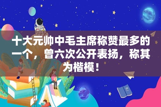 十大元帅中毛主席称赞最多的一个，曾六次公开表扬，称其为楷模！