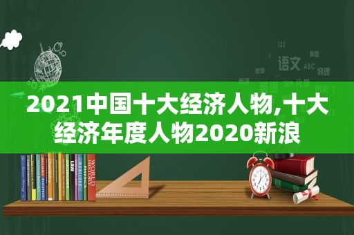 2021中国十大经济人物,十大经济年度人物2020新浪