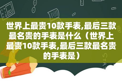 世界上最贵10款手表,最后三款最名贵的手表是什么（世界上最贵10款手表,最后三款最名贵的手表是）