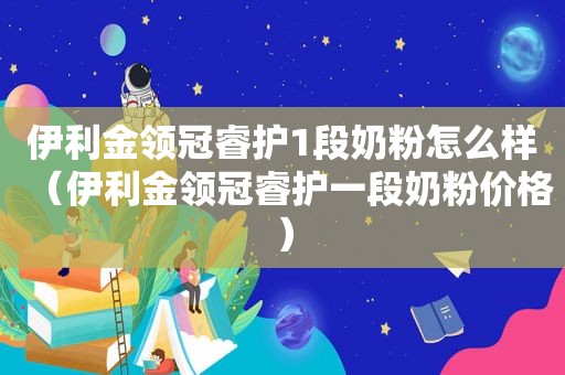 伊利金领冠睿护1段奶粉怎么样（伊利金领冠睿护一段奶粉价格）