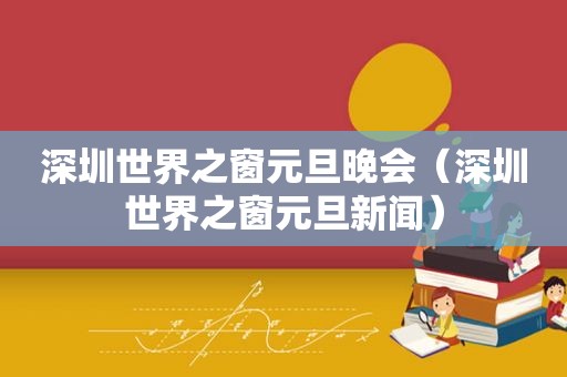 深圳世界之窗元旦晚会（深圳世界之窗元旦新闻）