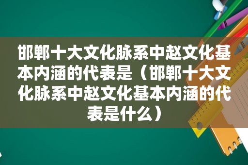 邯郸十大文化脉系中赵文化基本内涵的代表是（邯郸十大文化脉系中赵文化基本内涵的代表是什么）