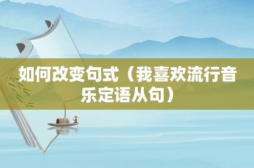 如何改变句式（我喜欢流行音乐定语从句）