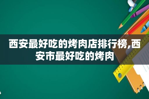 西安最好吃的烤肉店排行榜,西安市最好吃的烤肉