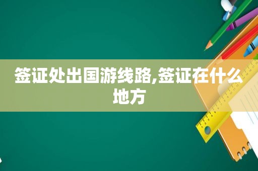 签证处出国游线路,签证在什么地方