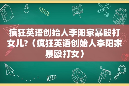 疯狂英语创始人李阳家暴殴打女儿?（疯狂英语创始人李阳家暴殴打女）