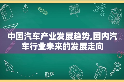 中国汽车产业发展趋势,国内汽车行业未来的发展走向