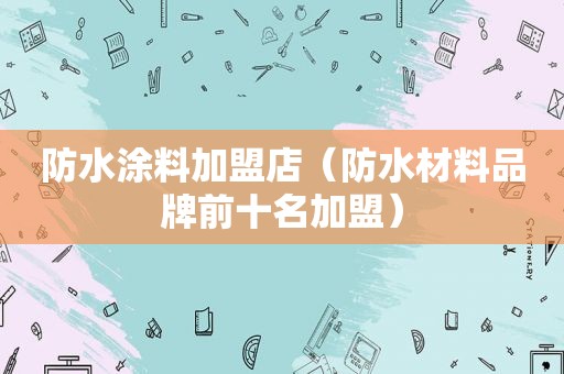 防水涂料加盟店（防水材料品牌前十名加盟）